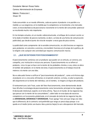 Estudiante: Mamani Rosas Yadira
Carrera: Administración de Empresas
Materia: Produccion I
Grupo: 03
7
“LIBEREMOS BOLIVIA”
Mgr. José Ramiro Zapata
Barrientos
Cada consumidor es un mundo diferente, cada vez quiere el producto si es posible a su
medida y a sus exigencias; en la medida que la competencia se incrementa y los mercados
creen, la necesidad básica de posicionarse claramente en la mente del consumidor potencial
va resultando mucho más importante.
En los tiempos actuales, en un mundo sobrecomunicado, al enfoque de la comuni-cación se
le ha dado el nombre de posicio-namiento; es decir, se trata de una forma de comunicación:
publicidad, que desde el punto de vista de receptor a veces goza de poca estima.
La publicidad como componente de la variable comunicación, no sólo funciona en negocios
para productos en concreto y servicios, sino también funciona en el campo de la política, de
la religión o de cualquier otra actividad que requiera comunicación masiva.
2.1. ¿QUE SE ENTIENDE POR POSICIONAMIENTO?
El posicionamiento comienza con un producto que puede ser un artículo, un servicio, una
compañía, una institución e incluso una persona. El posicionamiento no se refiere al
producto, sino a lo que se hace con la mente de los probables clientes; o sea, cómo se ubica
el nombre del producto en la mente de éstos. El posicionamiento es el trabajo inicial de
meterse a la mente con una idea.
No es adecuado llamar o calificar el "posicionamiento del producto", como se le hiciera algo
al producto en sí, sino como afirmamos en el párrafo anterior, se trata, si cabe la expresión,
del alojamiento en la mente del individuo, con el nombre, la imagen y la figura del producto.
El norteamericano Jack Trout, autor del libro Posicionamiento, viene demostrando desde
hace 30 años la estrategia de posicionamiento como herramienta principal en los negocios.
El destacado intelectual, experto en el tema afirma, "Que en el mundo de los negocios hay
que pensar con la mente de los consumidores", sobre todo en esta época de excesiva
competencia en la economía globalizada, en el concepto de éxito de los negocios hoy día
es DIFERENCIAR, DIFERENCIA Y DIFERENCIAR, Trout agrega "más vale que tenga una idea
que lo diferencie; de lo contrario será preferible que tenga un precio bajo porque si se
queda en el medio (entre una buena idea y precios bajos) lo van a desaparecer del mercado.
 