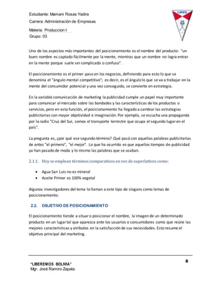 Estudiante: Mamani Rosas Yadira
Carrera: Administración de Empresas
Materia: Produccion I
Grupo: 03
8
“LIBEREMOS BOLIVIA”
Mgr. José Ramiro Zapata
Barrientos
Uno de los aspectos más importantes del posicionamiento es el nombre del producto: "un
buen nombre es captado fácilmente por la mente, mientras que un nombre no logra entrar
en la mente porque suele ser complicado o confuso".
El posicionamiento es el primer paso en los negocios, definiendo para esto lo que se
denomina el "ángulo mental competitivo"; es decir, es el ángulo lo que se va a trabajar en la
mente del consumidor potencial y una vez conseguido, se convierte en estrategia.
En la variable comunicación de marketing la publicidad cumple un papel muy importante
para comunicar al mercado sobre las bondades y las características de los productos o
servicios, pero en esta función, el posicionamiento ha llegado a cambiar las estrategias
publicitarias con mayor objetividad e imaginación. Por ejemplo, se escucha una propaganda
por la radio "Cruz del Sur, somos el transporte terrestre que ocupa el segundo lugar en el
país".
La pregunta es, ¿por qué ese segundo término? Qué pasó con aquellas palabras publicitarias
de antes "el primero", "el mejor". Lo que ha ocurrido es que aquellos tiempos de publicidad
ya han pasado de moda y lo mismo las palabras que se usaban.
2.1.1. Hoy se emplean términos comparativos en vez de superlativos como:
 Agua San Luis no es mineral
 Aceite Primor es 100% vegetal
Algunos investigadores del tema lo llaman a este tipo de slogans como lemas de
posicionamiento.
2.2. OBJETIVO DE POSICIONAMIENTO
El posicionamiento tiende a situar o posicionar el nombre, la imagen de un determinado
producto en un lugar tal que aparezca ante los usuarios o consumidores como que reúne las
mejores características y atributos en la satisfacción de sus necesidades. Esto resume el
objetivo principal del marketing.
 