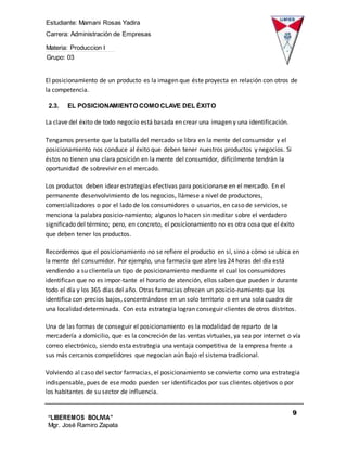 Estudiante: Mamani Rosas Yadira
Carrera: Administración de Empresas
Materia: Produccion I
Grupo: 03
9
“LIBEREMOS BOLIVIA”
Mgr. José Ramiro Zapata
Barrientos
El posicionamiento de un producto es la imagen que éste proyecta en relación con otros de
la competencia.
2.3. EL POSICIONAMIENTO COMO CLAVE DEL ÉXITO
La clave del éxito de todo negocio está basada en crear una imagen y una identificación.
Tengamos presente que la batalla del mercado se libra en la mente del consumidor y el
posicionamiento nos conduce al éxito que deben tener nuestros productos y negocios. Si
éstos no tienen una clara posición en la mente del consumidor, difícilmente tendrán la
oportunidad de sobrevivir en el mercado.
Los productos deben idear estrategias efectivas para posicionarse en el mercado. En el
permanente desenvolvimiento de los negocios, llámese a nivel de productores,
comercializadores o por el lado de los consumidores o usuarios, en caso de servicios, se
menciona la palabra posicio-namiento; algunos lo hacen sin meditar sobre el verdadero
significado del término; pero, en concreto, el posicionamiento no es otra cosa que el éxito
que deben tener los productos.
Recordemos que el posicionamiento no se refiere el producto en sí, sino a cómo se ubica en
la mente del consumidor. Por ejemplo, una farmacia que abre las 24 horas del día está
vendiendo a su clientela un tipo de posicionamiento mediante el cual los consumidores
identifican que no es impor-tante el horario de atención, ellos saben que pueden ir durante
todo el día y los 365 días del año. Otras farmacias ofrecen un posicio-namiento que los
identifica con precios bajos, concentrándose en un solo territorio o en una sola cuadra de
una localidad determinada. Con esta estrategia logran conseguir clientes de otros distritos.
Una de las formas de conseguir el posicionamiento es la modalidad de reparto de la
mercadería a domicilio, que es la concreción de las ventas virtuales, ya sea por internet o vía
correo electrónico, siendo esta estrategia una ventaja competitiva de la empresa frente a
sus más cercanos competidores que negocian aún bajo el sistema tradicional.
Volviendo al caso del sector farmacias, el posicionamiento se convierte como una estrategia
indispensable, pues de ese modo pueden ser identificados por sus clientes objetivos o por
los habitantes de su sector de influencia.
 
