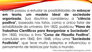 Comte passou a estudar as possibilidades de esboçar
em teoria, um modelo ideal de sociedade
organizada. Sua doutrina considerou a "ciência
positiva", baseada nos fatos, como o único fator de
estabilidade do universo. Em 1822, publicou "Plano de
Trabalhos Científicos para Reorganizar a Sociedade".
Em 1830, iniciou o livro "Curso de Filosofia Positiva",
concluído em 1842. Em 1848, criou uma "Sociedade
Positivista", que teve muito adeptos e influenciou o
pensamento de teóricos por todo o mundo.
http://www.e-biografias.net/auguste_comte/
 