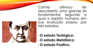 Comte afirmou ter
descoberto uma grande lei
fundamental, segundo a
qual o espírito humano em
sua evolução passou por
três estados:
- O estado Teológico;
- O estado Metafísico;
- O estado Positivo;
 