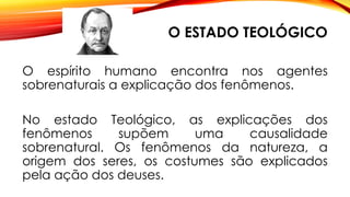 O ESTADO TEOLÓGICO
O espírito humano encontra nos agentes
sobrenaturais a explicação dos fenômenos.
No estado Teológico, as explicações dos
fenômenos supõem uma causalidade
sobrenatural. Os fenômenos da natureza, a
origem dos seres, os costumes são explicados
pela ação dos deuses.
 