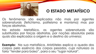 O ESTADO METAFÍSICO
Os fenômenos são explicados não mais por agentes
sobrenaturais (fetichismo, politeísmo e monismo) mas por
forças abstratas.
No estado Metafísico, os agentes sobrenaturais são
substituídos por forças abstratas, por noções absolutas pelas
quais são explicados a origem e o destino do universo;
Exemplo: Na sua metafísica, Aristóteles explica a queda dos
corpos pela essência dos corpos pesados, cuja natureza os
faria “tender para baixo”, para o seu “lugar natural”.
 