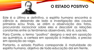 O ESTADO POSITIVO
Este é o último e definitivo, o espírito humano encontra a
ciência e, deixando de lado a investigação das causas
primeiras e/ou finais, se atém a observação dos fatos,
procurando raciocinar sobre eles e descobrir as relações
constantes entre os fenômenos observáveis, isto é, suas leis.
Para Comte, o termo “positivo” designa o real em oposição
ao quimérico, a certeza em oposição à indecisão, o preciso
em oposição ao vago.
Portanto, o estado Positivo corresponde à maturidade do
espírito humano, objetivo de toda educação daí em frente.
 