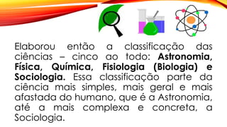 Elaborou então a classificação das
ciências – cinco ao todo: Astronomia,
Física, Química, Fisiologia (Biologia) e
Sociologia. Essa classificação parte da
ciência mais simples, mais geral e mais
afastada do humano, que é a Astronomia,
até a mais complexa e concreta, a
Sociologia.
 