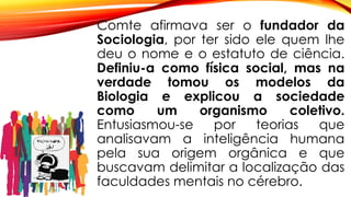 Comte afirmava ser o fundador da
Sociologia, por ter sido ele quem lhe
deu o nome e o estatuto de ciência.
Definiu-a como física social, mas na
verdade tomou os modelos da
Biologia e explicou a sociedade
como um organismo coletivo.
Entusiasmou-se por teorias que
analisavam a inteligência humana
pela sua origem orgânica e que
buscavam delimitar a localização das
faculdades mentais no cérebro.
 