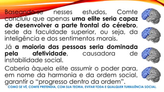 COMO SE VÊ, COMTE PRETENDIA, COM SUA TEORIA, EVITAR TODA E QUALQUER TURBULÊNCIA SOCIAL.
Baseando-se nesses estudos, Comte
concluiu que apenas uma elite seria capaz
de desenvolver a parte frontal do cérebro,
sede da faculdade superior, ou seja, da
inteligência e dos sentimentos morais.
Já a maioria das pessoas seria dominada
pela afetividade, causadora de
instabilidade social.
Caberia àquela elite assumir o poder para,
em nome da harmonia e da ordem social,
garantir o “progresso dentro da ordem”.
 