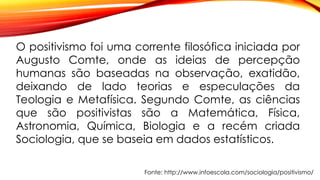 O positivismo foi uma corrente filosófica iniciada por
Augusto Comte, onde as ideias de percepção
humanas são baseadas na observação, exatidão,
deixando de lado teorias e especulações da
Teologia e Metafísica. Segundo Comte, as ciências
que são positivistas são a Matemática, Física,
Astronomia, Química, Biologia e a recém criada
Sociologia, que se baseia em dados estatísticos.
Fonte: http://www.infoescola.com/sociologia/positivismo/
 