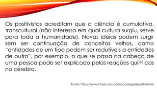 Fonte: http://www.infoescola.com/sociologia/positivismo/
Os positivistas acreditam que a ciência é cumulativa,
transcultural (não interessa em qual cultura surgiu, serve
para toda a humanidade). Novas ideias podem surgir
sem ser continuação de conceitos velhos, como
“entidades de um tipo podem ser redutíveis a entidades
de outro”, por exemplo, o que se passa na cabeça de
uma pessoa pode ser explicado pelas reações químicas
no cérebro.
 