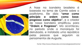 Fonte: http://www.infoescola.com/sociologia/positivismo/
A frase na bandeira brasileira é
baseada no lema de Comte sobre o
positivismo. Ele dizia “amor como
princípio e ordem como base;
progresso como objetivo”, e o criador
de nossa bandeira simplificou para
“Ordem e Progresso”. Isto aconteceu
no período onde a monarquia foi
derrubada, e instalada uma república
pelas pessoas que seguiam os
pensamentos de Auguste.
 