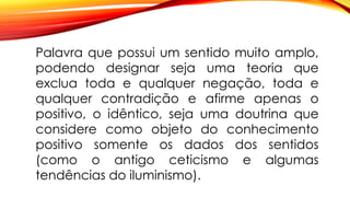 Palavra que possui um sentido muito amplo,
podendo designar seja uma teoria que
exclua toda e qualquer negação, toda e
qualquer contradição e afirme apenas o
positivo, o idêntico, seja uma doutrina que
considere como objeto do conhecimento
positivo somente os dados dos sentidos
(como o antigo ceticismo e algumas
tendências do iluminismo).
 