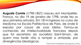 Auguste Comte (1798-1857) nasceu em Montpellier,
França, no dia 19 de janeiro de 1798, onde fez os
seus primeiros estudos. Em 1814 ingressa no curso de
Medicina na Escola Politécnica de Paris, de onde é
expulso por causa de suas ideias. Tornou-se
conhecido da intelectualidade francesa depois
que foi secretário do socialista Saint-Simon, de
quem mas tarde viria a romper a amizade, por
divergências ideológicas.
http://www.e-biografias.net/auguste_comte/
 