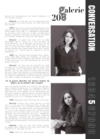 CONVERSATION							5
mission est de promouvoir les jeunes créateurs, et
les nouveaux talents.
	Séverine: Ou ceux qui ont une réputation mais
qui ont besoin d’un coup de pouce, ou d’une visibilité
plus grande.
	7POST: C’est aussi les gens oubliés parce que nous
traitons des génies oubliés, comme Michel Dubost dans
notre numéro spécial ART. Il représente parfaitement
la rencontre entre l’art et la mode. La mode donne
refuge à beaucoup d’artistes et beaucoup d’artisans
qui seraient obligés de travailler chez MacDo.
	Patricia: Je pense que vous avez la même
philosophie que la nôtre. À la fois ce désir de
faire découvrir, et de partager les efforts de ces
artistes qui ont pour vocation d’être reconnus. Il
faut à la fois des gens comme vous, et des gens qui
veulent prendre des risques comme nous, dans l’esprit
de vouloir les mettre dans la lumière et de les
représenter.
	7POST: Les artistes aussi prennent des risques.
C’est quand même énorme de s’exposer. La peur de
chaque artiste avant d’exposer est énorme. Et grâce
à cette peur que l’on peut déterminer qui sont les
grands artistes.
	Patricia: Je crois que les artistes ont déjà
une peur de la rencontre qu’ils peuvent avoir avec
un galeriste. Ils ne connaissent pas l’univers d’une
galerie, ils ont peur d’avoir la porte qui se ferme
sur eux. C’est très difficile. Et la problématique est
que aujourd’hui beaucoup de galeristes ne prennent pas
ce risque de représenter la jeune création, qu’elle
soit dans la mode, la peinture, le design, etc…
“On ne pourra dénicher les futurs talents de
demain qu’en prenant des risques”
Tous ces grands artistes ont toujours été décriés.
Quant on pense à Basquiat qui, il y a quelques d’années,
venait à Paris pour vendre ses tableaux à 1500 ou
2000 Euros et on se moquait de lui. Aujourd’hui ses
oeuvres se vendent à des millions et les gens achètent
du Basquiat pour la spéculation et non pour ce qu’ils
auraient pu voir il y a quelques années de ça.
	7POST: Expliquez nous l’évolution de votre logo.
	Patricia: C’était tout à fait naturel. Le logo
d’il y a dix ans était beaucoup moins arrondi que
celui d’aujourd’hui. J’ai cherché à créer un échange
avec le G et le 8 de Galerie 208, avec Archive 18-20,
il y a ce 8 qui revient. Alors on a travaillé cette
forme-là. Pour la Galerie 208 il fallait un logo qui
saisisse les trois activités que j’ai, représenter
la jeune scène française et étrangère, organiser
des évènements culturels avec des institutions ou
des entreprises, et la partie plus confidentielle qui
traite des artistes majeurs. Aujourd’hui je suis moins
carrée.
	 Séverine : Avec ce lieu nous allons essayer
de garder cette liberté de ton pour aller vers les
rencontres et les coups de cœur.
	7POST: Patricia, Séverine merci beaucoup.
 