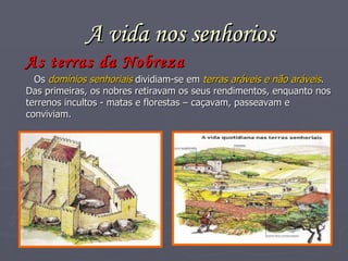A vida nos senhorios As terras da Nobreza Os  domínios senhoriais  dividiam-se em  terras aráveis e não aráveis . Das primeiras, os nobres retiravam os seus rendimentos, enquanto nos terrenos incultos - matas e florestas – caçavam, passeavam e conviviam. 