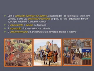 Com a  conquista definitiva do Algarve , estabelecidas  as fronteiras a  leste com Castela, e uma vez  pacificado o território  do país, os Reis Portugueses tinham agora pela frente importantes tarefas: O  povoamento  e  defesa   do território A  exploração   dos seus recursos naturais O  desenvolvimento  do artesanato e do comércio interno e externo 