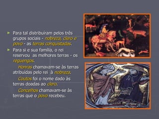 Para tal distribuíram pelos três grupos sociais -  nobreza, clero e povo  - as  terras conquistadas . Para si e sua família, o rei reservou  as melhores terras - os  reguengos . Honras  chamavam-se às terras atribuídas pelo rei  à  nobreza . Coutos  foi o nome dado às terras doadas ao  clero . Concelhos   chamavam-se às terras que o  povo  recebeu. 
