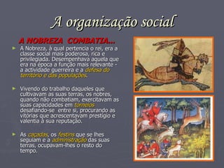 A organização social A   NOBREZA  COMBATIA... A Nobreza, à qual pertencia o rei, era a classe social mais poderosa, rica e privilegiada. Desempenhava aquela que era na época a função mais relevante -  a actividade guerreira e a  defesa do território e das populações . Vivendo do trabalho daqueles que cultivavam as suas terras, os nobres, quando não combatiam, exercitavam as suas capacidades em  torneios  desafiando-se  entre si, procurando as vitórias que acrescentavam prestígio e valentia à sua reputação. As  caçadas , os  festins  que se lhes seguiam e a  administração  das suas terras, ocupavam-lhes o resto do tempo. 