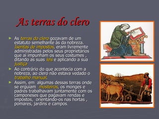 As terras do clero As  terras do clero  gozavam de um estatuto semelhante às da   nobreza.  Isentas de impostos , eram livremente administradas pelos seus proprietários que aí impunham os seus costumes , ditando as suas  leis  e aplicando a sua  justiça Ao contrário do que acontecia com a nobreza, ao clero não estava vedado o  trabalho manual . Assim, em  algumas dessas terras onde se erguiam  mosteiros , os monges e padres trabalhavam juntamente com os camponeses que pagavam rendas e impostos,  orientando-os nas hortas , pomares, jardins e campos . 