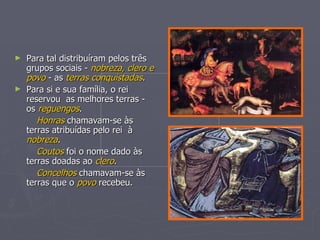 Para tal distribuíram pelos três grupos sociais -  nobreza, clero e povo  - as  terras conquistadas . Para si e sua família, o rei reservou  as melhores terras - os  reguengos . Honras  chamavam-se às terras atribuídas pelo rei  à  nobreza . Coutos  foi o nome dado às terras doadas ao  clero . Concelhos   chamavam-se às terras que o  povo  recebeu. 