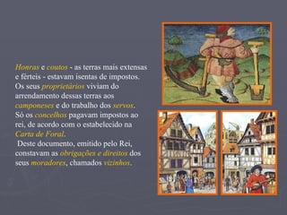 Honras  e  coutos  - as terras mais extensas e férteis - estavam isentas de impostos. Os seus  proprietários  viviam do arrendamento dessas terras aos  camponeses  e do trabalho dos  servos . Só os  concelhos  pagavam impostos ao rei, de acordo com o estabelecido na  Carta de Foral . Deste documento, emitido pelo Rei, constavam as  obrigações e direitos  dos seus  moradores , chamados  vizinhos . 