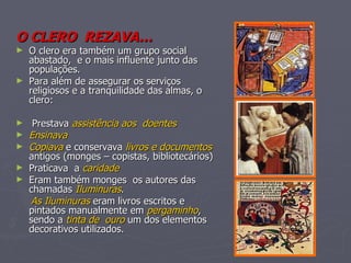 O CLERO  REZAVA… O clero era também um grupo social abastado,  e o mais influente junto das populações. Para além de assegurar os serviços religiosos e a tranquilidade das almas, o clero: Prestava  assistência aos  doentes Ensinava Copiava  e conservava  livros e documentos  antigos (monges – copistas, bibliotecários) Praticava  a  caridade   Eram também monges  os autores das chamadas  Iluminuras . As Iluminuras  eram livros escritos e pintados manualmente em  pergaminho , sendo a  tinta de  ouro  um dos elementos decorativos utilizados. 