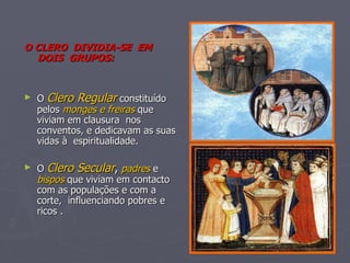 O CLERO  DIVIDIA-SE  EM  DOIS  GRUPOS: O  Clero Regular  constituído pelos  monges e freiras  que viviam em clausura  nos conventos, e dedicavam as suas vidas à  espiritualidade. O  Clero Secular ,   padres  e  bispos  que viviam em contacto com as populações e com a corte,  influenciando pobres e ricos . 
