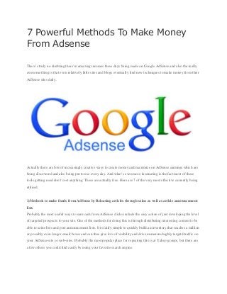 7 Powerful Methods To Make Money
From Adsense
There’s truly no doubting there’re amazing incomes these days being made on Google AdSense and also the really
awesome thing is that even relatively little sites and blogs eventually find new techniques to make money from their
AdSense sites daily.
Actually there are lots of increasingly creative ways to create money and maximize on AdSense earnings which are
being discovered and also being put to use every day. And what’s even more fascinating is the fact most of these
tools getting used don’t cost anything. These are actually free. Here are 7 of the very most effective currently being
utilised.
1)Methods to make funds from AdSense by Releasing articles through ezine as well as article announcement
lists
Probably the most useful ways to earn cash from AdSense clicks include the easy action of just developing the level
of targeted prospects to your site. One of the methods for doing this is through distributing interesting content to be
able to ezine lists and post announcement lists. It is fairly simple to quickly build an inventory that reaches a million
or possibly even longer email boxes and can thus give lots of visibility and drive numerous highly targetd traffic on
your AdSense site or web-sites. Probably the most popular place for repeating this is at Yahoo groups, but there are
a few others you could find easily by using your favorite search engine.
 