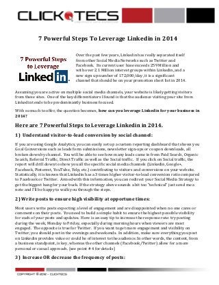  
7	
  Powerful	
  Steps	
  To	
  Leverage	
  Linkedin	
  in	
  2014	
  
	
  	
  

	
  

Over	
  the	
  past	
  few	
  years,	
  Linkedin	
  has	
  really	
  separated	
  itself	
  
from	
  other	
  Social	
  Media	
  Networks	
  such	
  as	
  Twitter	
  and	
  
Facebook.	
  	
  Its	
  current	
  user	
  base	
  exceeds	
  259	
  Million	
  and	
  
with	
  over	
  2.1	
  Million	
  interest	
  groups	
  within	
  Linkedin,	
  and	
  a	
  
new	
  sign	
  up	
  number	
  of	
  172,000/day,	
  it	
  is	
  a	
  significant	
  
channel	
  that	
  should	
  be	
  on	
  your	
  promotion	
  short	
  list	
  in	
  2014.	
  	
  	
  

Assuming	
  you	
  are	
  active	
  on	
  multiple	
  social	
  media	
  channels,	
  your	
  website	
  is	
  likely	
  getting	
  visitors	
  
from	
  these	
  sites.	
  	
  One	
  of	
  the	
  key	
  differentiators	
  I	
  found	
  is	
  that	
  the	
  audience	
  visiting	
  your	
  site	
  from	
  
Linkedin	
  tends	
  to	
  be	
  predominantly	
  business	
  focused.	
  	
  
With	
  so	
  much	
  to	
  offer,	
  the	
  question	
  becomes,	
  how	
  can	
  you	
  leverage	
  Linkedin	
  for	
  your	
  business	
  in	
  
2014?	
  

Here	
  are	
  7	
  Powerful	
  Steps	
  to	
  Leverage	
  Linkedin	
  in	
  2014.	
  
1)	
  	
  Understand	
  visitor-­‐to-­‐lead	
  conversion	
  by	
  social	
  channel:	
  
If	
  you	
  are	
  using	
  Google	
  Analytics,	
  you	
  can	
  easily	
  set	
  up	
  a	
  custom	
  reporting	
  dashboard	
  that	
  shows	
  you	
  
Goal	
  Conversions	
  such	
  as	
  leads	
  form	
  submissions,	
  newsletter	
  sign-­‐ups	
  or	
  coupon	
  downloads,	
  all	
  
broken	
  down	
  by	
  channel.	
  	
  You	
  will	
  be	
  able	
  to	
  see	
  how	
  many	
  leads	
  came	
  in	
  from	
  Paid	
  Search,	
  Organic	
  
Search,	
  Referral	
  Traffic,	
  Direct	
  Traffic	
  as	
  well	
  as	
  the	
  Social	
  traffic.	
  	
  	
  If	
  you	
  click	
  on	
  Social	
  traffic,	
  the	
  
report	
  will	
  drill	
  down	
  to	
  show	
  you	
  all	
  the	
  specific	
  social	
  media	
  channels	
  (Linkedin,	
  Google+,	
  
Facebook,	
  Pinterest,	
  YouTube,	
  Yelp,	
  etc.)	
  contributing	
  to	
  visitors	
  and	
  conversions	
  on	
  your	
  website.	
  	
  	
  
Statistically,	
  it	
  is	
  known	
  that	
  Linkedin	
  has	
  a	
  3	
  times	
  higher	
  visitor-­‐to-­‐lead	
  conversion	
  ratio	
  compared	
  
to	
  Facebook	
  or	
  Twitter.	
  	
  Armed	
  with	
  this	
  information,	
  you	
  can	
  redirect	
  your	
  Social	
  Media	
  Strategy	
  to	
  
get	
  the	
  biggest	
  bang	
  for	
  your	
  buck.	
  If	
  the	
  strategy	
  above	
  sounds	
  a	
  bit	
  too	
  “technical”	
  just	
  send	
  me	
  a	
  
note	
  and	
  I’ll	
  be	
  happy	
  to	
  walk	
  you	
  through	
  the	
  steps.	
  

2)	
  Write	
  posts	
  to	
  ensure	
  high	
  visibility	
  at	
  opportune	
  times:	
  
Most	
  users	
  write	
  posts	
  expecting	
  a	
  level	
  of	
  engagement	
  and	
  are	
  disappointed	
  when	
  no	
  one	
  cares	
  or	
  
comments	
  on	
  their	
  posts.	
  	
  You	
  need	
  to	
  build	
  a	
  simple	
  habit	
  to	
  ensure	
  the	
  highest	
  possible	
  visibility	
  
for	
  each	
  of	
  your	
  posts	
  and	
  updates.	
  	
  Here	
  is	
  an	
  easy	
  tip	
  to	
  increase	
  the	
  response	
  rate:	
  try	
  posting	
  
during	
  the	
  week,	
  Monday	
  to	
  Friday,	
  especially	
  during	
  morning	
  hours	
  when	
  viewers	
  are	
  most	
  
engaged.	
  	
  The	
  opposite	
  is	
  true	
  for	
  Twitter.	
  	
  If	
  you	
  want	
  to	
  get	
  more	
  engagement	
  and	
  visibility	
  on	
  
Twitter,	
  you	
  should	
  post	
  in	
  the	
  evenings	
  and	
  weekends.	
  	
  In	
  addition,	
  make	
  sure	
  everything	
  you	
  post	
  
on	
  Linkedin	
  provides	
  value	
  or	
  could	
  be	
  of	
  interest	
  to	
  the	
  audience.	
  In	
  other	
  words,	
  the	
  content,	
  from	
  
a	
  business	
  standpoint,	
  is	
  key,	
  whereas	
  the	
  other	
  channels	
  (Facebook/Twitter)	
  allow	
  for	
  a	
  more	
  
personal	
  or	
  casual	
  approach.	
  [see	
  point	
  #	
  4	
  for	
  details]	
  

3)	
  	
  Increase	
  OR	
  decrease	
  the	
  frequency	
  of	
  posts:	
  
	
  

	
  

 