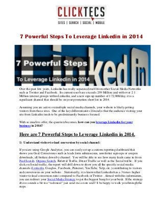 7 Powerful Steps To Leverage Linkedin in 2014
Over the past few years, Linkedin has really separated itself from other Social Media Networks
such as Twitter and Facebook. Its current user base exceeds 259 Million and with over 2.1
Million interest groups within Linkedin, and a new sign up number of 172,000/day, it is a
significant channel that should be on your promotion short list in 2014.
Assuming you are active on multiple social media channels, your website is likely getting
visitors from these sites. One of the key differentiators I found is that the audience visiting your
site from Linkedin tends to be predominantly business focused.
With so much to offer, the question becomes, how can you leverage Linkedin for your
business in 2014?
Here are 7 Powerful Steps to Leverage Linkedin in 2014.
1) Understand visitor-to-lead conversion by social channel:
If you are using Google Analytics, you can easily set up a custom reporting dashboard that
shows you Goal Conversions such as leads form submissions, newsletter sign-ups or coupon
downloads, all broken down by channel. You will be able to see how many leads came in from
Paid Search, Organic Search, Referral Traffic, Direct Traffic as well as the Social traffic. If you
click on Social traffic, the report will drill down to show you all the specific social media
channels (Linkedin, Google+, Facebook, Pinterest, YouTube, Yelp, etc.) contributing to visitors
and conversions on your website. Statistically, it is known that Linkedin has a 3 times higher
visitor-to-lead conversion ratio compared to Facebook or Twitter. Armed with this information,
you can redirect your Social Media Strategy to get the biggest bang for your buck. If the strategy
above sounds a bit too “technical” just send me a note and I’ll be happy to walk you through the
steps.
 