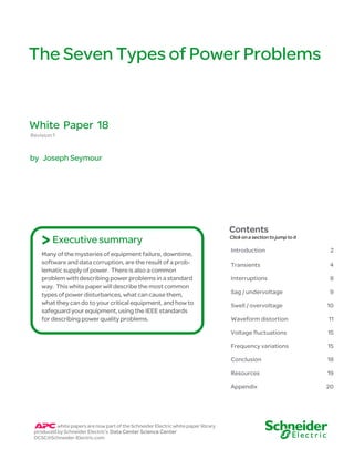 The Seven Types of Power Problems

White Paper 18
Revision 1

by Joseph Seymour

> Executive summary

Contents
Click on a section to jump to it

2

Transients

4

Interruptions

8

Sag / undervoltage

9

Swell / overvoltage

10

Waveform distortion

11
15

Frequency variations

15

Conclusion

18

Resources

19

Appendix

white papers are now part of the Schneider Electric white paper library
produced by Schneider Electric’s Data Center Science Center
DCSC@Schneider-Electric.com

Introduction

Voltage fluctuations

Many of the mysteries of equipment failure, downtime,
software and data corruption, are the result of a problematic supply of power. There is also a common
problem with describing power problems in a standard
way. This white paper will describe the most common
types of power disturbances, what can cause them,
what they can do to your critical equipment, and how to
safeguard your equipment, using the IEEE standards
for describing power quality problems.

20

 