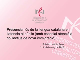 Presència i ús de la llengua catalana en
l’atenció al públic (amb especial atenció a
col·lectius de nova immigració)
                       Policia Local de Reus
                     11 i 18 de maig de 2010
 