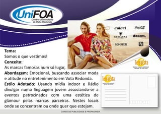 Tema:Somos o que vestimos!Conceito:As marcas famosas num só lugar,Abordagem: Emocional, buscando associar moda e atitude no entretenimento em Vota Redonda. Estilo Adotado:Usando mídia indoor e Rádio divulgar numa linguagem jovem associando-se a eventos patrocinados com uma estética de glamour pelas marcas parceiras. Nestes locais onde se concentram ou onde quer que estejam.
