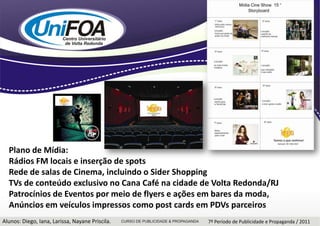 Plano de Mídia:Rádios FM locais e inserção de spots Rede de salas de Cinema, incluindo o Sider ShoppingTVs de conteúdo exclusivo no Cana Café na cidade de Volta Redonda/RJPatrocínios de Eventos por meio de flyers e ações em bares da moda,Anúncios em veículos impressos como postcards em PDVs parceirosAlunos: Diego, Iana, Larissa, Nayane Priscila.7º Período de Publicidade e Propaganda / 2011