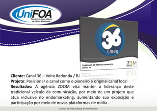 Cliente: Canal 36 – Volta Redonda / RJProjeto: Posicionar o canal como o pioneiro e original canal localResultados: A agência ZOOM visa manter a liderança deste tradicional veículo de comunicação, por meio de um projeto que atua inclusive no endomarketing, aumentando sua exposição e participação por meio de novas plataformas de mídia . 