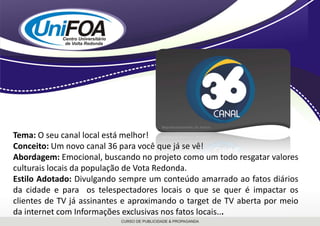 Tema: O seu canal local está melhor!Conceito: Um novo canal 36 para você que já se vê!Abordagem: Emocional, buscando no projeto como um todo resgatar valores culturais locais da população de Vota Redonda. Estilo Adotado: Divulgando sempre um conteúdo amarrado ao fatos diários da cidade e para  os telespectadores locais o que se quer é impactar os clientes de TV já assinantes e aproximando o target de TV aberta por meio da internet com Informações exclusivas nos fatos locais...