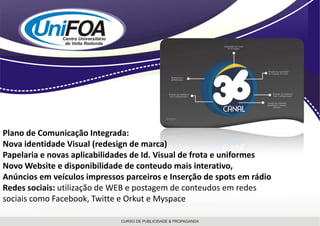 Plano de Comunicação Integrada: Nova identidade Visual (redesign de marca)Papelaria e novas aplicabilidades de Id. Visual de frota e uniformesNovo Website e disponibilidade de conteudo mais interativo,Anúncios em veículos impressos parceiros e Inserção de spots em rádioRedes sociais: utilização de WEB e postagem de conteudos em redes sociais como Facebook, Twitte e Orkut e Myspace