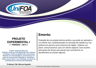 Ementa:Produção de um projeto teórico-prático, que pode ser aplicado a um cliente real, contextualizado no mercado de trabalho ou nas práticas em parceria com empresas da região.  Elaborar um  plano  comunicacional  para um cliente regional. Livre escolha pelo grupo de alunos que passam por consultorias no atendimento ao cliente regional.PROJETO EXPERIMENTAL I7° PERÍODO – 2011.1Projeto: Integração Mercado. Definido a partir de uma prospecção real, coleta-seo briefing e  define-se objetivos de comunicaçãoAlinhado aos mercadológicos, desenvolve-se um plano de comunicação integrada ao marketing e Todas as suas fases  e com avaliação  em banca de profissionais do mercado de Publicidade.Professor: Me. Marcus Augusto