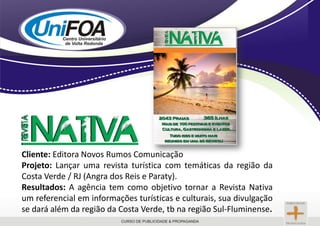 Cliente: Editora Novos Rumos ComunicaçãoProjeto: Lançar uma revista turística com temáticas da região da Costa Verde / RJ (Angra dos Reis e Paraty).Resultados: A agência tem como objetivo tornar a Revista Nativa um referencial em informações turísticas e culturais, sua divulgação se dará além da região da Costa Verde, tb na região Sul-Fluminense.