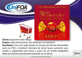 Cliente: Supermercado AvançoProjeto: Ação Promocional “Seu beijo por um bombom”Resultados: Com uma ação focada na semana do Dia dos Namorados junto ao PDV, o bombom Serenata de Amor busca aumentar suas vendas e registrando esta marca a partir de um brinde fotográfico dado aos clientes que posarem beijando-se no stand.