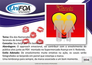 Tema: Dia dos Namorados : Serenata de Amor!Conceito: Seu beijo por um bombom!Abordagem: O approach emocional, vai contribuir com o envolvimento do público alvo junto ao PDV  montado no Supermercado Avanço em V. Redonda. Estilo Adotado:De envolvimento muito emotivo na ação, os casais serão fotografados se beijando em painel que estampa a marca. Uma lembrança para sempre, da marca associada a um bom momento.