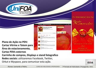 Plano de Ação no PDV:Cartaz Vitrine e Totem paraÁrea de estacionamento,Cartaz PDVs externosCarrinho de compras, Displays e stand fotograficoRedes sociais: utilizaremos Facebook, Twitter,Orkut e Myspace, para comunicar esta ação.Alunas: Leonardo e Pedro.7º Período de Publicidade e Propaganda / 2011