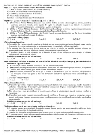 P PPRRROOOC CCEEESSSSSSOOO SSSEEELLLEEETTTIIIVVVOOO IIINNNTTTEEERRRNNNOOO ––– PPPOOOLLLÍÍÍCCCIIIAAA MMMIIILLLIIITTTAAARRR DDDOOO EEESSSPPPÍÍÍRRRIIITTTOOO SSSAAANNNTTTOOO 
65) NÃO é órgão componente do Sistema Nacional de Trânsito: 
A) CADE (Conselho Administrativo de Defesa Econômica). 
B) CONTRAN (Conselho Nacional de Trânsito). 
C) CETRAN (Conselhos Estaduais de Trânsito). 
D) Polícia Rodoviária Federal. 
E) Polícia Militar dos Estados e do Distrito Federal. 
66) Marque V para as afirmativas verdadeiras e F para as falsas: 
( ) Compete às Polícias Militares Estaduais e do Distrito Federal executar a fiscalização de trânsito, quando e 
conforme convênio firmado, como agente do órgão ou entidade executivos de trânsito ou executivos 
rodoviários, concomitantemente com os demais agentes credenciados. 
( ) Cabe às Polícias Militares Estaduais e do Distrito Federal estabelecer as normas regulamentares referidas no 
Código de Trânsito Brasileiro e as diretrizes da Política Nacional de Trânsito. 
( ) Cabe às Polícias Militares Estaduais e do Distrito Federal responder às consultas que lhe forem formuladas, 
relativas à aplicação da legislação de trânsito. 
A sequência está correta em: 
A) V, V, V B) F, F, F C) V, F, F D) F, V, V E) V, F, V 
67) Analise as afirmativas: 
I. Os usuários das vias terrestres devem abster-se de todo ato que possa constituir perigo ou obstáculo para o trânsito 
de veículos, de pessoas ou de animais, ou ainda causar danos a propriedades públicas ou privadas. 
II. Os usuários das vias terrestres devem abster-se de obstruir o trânsito ou torná-lo perigoso, atirando ou 
abandonando na via objeto ou substância, ou nela criando qualquer outro obstáculo. 
III. O condutor deverá, a todo momento, ter o domínio de seu veículo, dirigindo-o com atenção e cuidados 
indispensáveis à segurança do trânsito. 
Está(ão) correta(s) apenas a(s) afirmativa(s): 
A) I, II, III B) II C) I D) II, III E) I, III 
68) Considerando o trânsito de veículos nas vias terrestres, abertas a circulação, marque V para as afirmativas 
verdadeiras e F para as falsas: 
( ) A circulação far-se-á pelo lado esquerdo da via, não admitindo exceções. 
( ) O condutor deverá guardar distância de segurança frontal, mas não é necessário guardar distância de segurança 
lateral, entre outros veículos, pois muitas cidades possuem vias estreitas. 
( ) Quando veículos, transitando por fluxos que se cruzem, se aproximem de local não sinalizado, terá preferência 
de passagem, no caso de apenas o fluxo ser proveniente de rodovia, aquele que estiver circulando pela via 
vicinal. 
A sequência está correta em: 
A) V, V, V B) F, F, F C) V, F, F D) F, V, V E) V, F, V 
69) Analise as afirmativas: 
I. O condutor que tenha o propósito de ultrapassar um veículo de transporte coletivo que esteja parado, efetuando o 
embarque e desembarque de passageiros, deverá reduzir a velocidade, dirigindo com atenção redobrada ou parar o 
veículo com vista à segurança dos pedestres. 
II. Nas interseções e suas proximidades, o condutor, para efetuar a ultrapassagem, deverá sinalizar e reduzir a 
velocidade. 
III. O condutor que queira executar uma manobra deverá certificar-se de que pode executá-la sem perigo para os 
demais usuários da via que o seguem, precedem ou vão cruzar com ele, considerando sua posição, sua direção e 
sua velocidade. 
Está(ão) correta(s) apenas a(s) afirmativa(s): 
A) I, II, III B) III C) I D) II, III E) I, III 
70) Em relação ao uso de luzes nos veículos, analise as afirmativas: 
I. O condutor manterá acesos os faróis do veículo, somente durante a noite, não sendo necessário usá-los em túneis 
providos ou desprovidos de iluminação pública. 
II. Nas vias não iluminadas, o condutor deve usar luz alta, exceto ao cruzar com outro veículo ou ao segui-lo. 
III. O condutor manterá acesas pelo menos as luzes de posição do veículo quando sob chuva forte, neblina ou cerração. 
Está(ão) correta(s) apenas a(s) afirmativa(s): 
A) I, II, III B) II C) I D) II, III E) I, III 
PPPRRROOOVVVAAA DDDEEE CCCOOONNNHHHEEECCCIIIMMMEEENNNTTTOOO IIINNNTTTEEELLLEEECCCTTTOOO---PPPRRROOOFFFIIISSSSSSIIIOOONNNAAALLL (((PPPCCCIIIPPP))) ––– CCCHHHSSS ––– 222000000999///222000111000 PPP ––– 000111 - 11 - 
