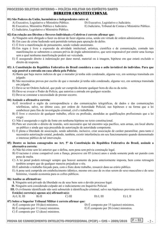 P PPRRROOOC CCEEESSSSSSOOO SSSEEELLLEEETTTIIIVVVOOO IIINNNTTTEEERRRNNNOOO ––– PPPOOOLLLÍÍÍCCCIIIAAA MMMIIILLLIIITTTAAARRR DDDOOO EEESSSPPPÍÍÍRRRIIITTTOOO SSSAAANNNTTTOOO 
DDIIRREEIITTOO CCOONNSSTTIITTUUCCIIOONNAALL 
01) São Poderes da União, harmônicos e independentes entre si: 
A) Executivo, Legislativo e Ministério Público. D) Executivo, Legislativo e Judiciário. 
B) Executivo, Ministério Público e Judiciário. E) Judiciário, Tribunal de Contas e Ministério Público. 
C) Judiciário, Legislativo e Ministério Público. 
02) Em relação aos Direitos e Deveres Individuais e Coletivos é correto afirmar que: 
A) Ninguém será obrigado a fazer ou deixar de fazer alguma coisa, senão em virtude de ordem administrativa. 
B) Em caso de crime hediondo será permitido tortura para apuração do delito. 
C) É livre a manifestação de pensamento, sendo vedado anonimato. 
D) Em regra é livre a expressão da atividade intelectual, artística, científica e de comunicação, contudo tais 
manifestações se submetem a censura prévia de órgão administrativo, que será responsável por emitir uma licença 
sem a qual nenhuma manifestação poderá ser veiculada. 
E) É assegurado direito à indenização por dano moral, material ou à imagem, hipótese em que estará excluído o 
direito de resposta. 
03) A Constituição da República Federativa do Brasil considera a casa o asilo inviolável do indivíduo. Para que 
seja possível a entrada em casa alheia pela Polícia: 
A) Basta que haja meros indícios de que o morador já tenha sido condenado, alguma vez, em sentença transitada em 
julgado. 
B) São necessárias provas por escrito de que o morador já tenha sido condenado, alguma vez, em sentença transitada 
em julgado. 
C) Deve-se ter Ordem Judicial, que pode ser cumprida durante qualquer hora do dia ou da noite. 
D) Deve-se evocar o Poder de Polícia, que autoriza a entrada em qualquer ocasião. 
E) Deve-se constatar a necessidade de prestar socorro. 
04) Assinale a afirmativa correta: 
A) É inviolável o sigilo da correspondência e das comunicações telegráficas, de dados e das comunicações 
telefônicas, salvo, no último caso, por ordem de Autoridade Policial, nas hipóteses e na forma que a lei 
estabelecer para fins de investigação criminal, civil e trabalhista. 
B) É livre o exercício de qualquer trabalho, ofício ou profissão, atendidas as qualificações profissionais que a lei 
exigir. 
C) Não é assegurado o sigilo da fonte em nenhuma hipótese no texto constitucional. 
D) Para ser exercido o direito de reunião, será necessário que tal encontro seja pacífico, sem armas, em local aberto 
ao público e ainda que seja precedida de autorização de autoridade competente. 
E) É plena a liberdade de associação, sendo admitido, inclusive, criar associação de caráter paramilitar, para tanto é 
necessário autorização estatal, podendo, também, existir interferência em seu funcionamento quando demonstrado 
o interesse público de tal intervenção. 
05) Dentre os incisos consagrados no Art. 5º da Constituição da República Federativa do Brasil, assinale a 
alternativa correta: 
A) Não há crime sem lei anterior que o defina, nem pena sem prévia cominação legal. 
B) O racismo é crime compatível com a fiança, prescreve em 05 (cinco) anos e ainda somente pode ser punido com 
pena de multa. 
C) A lei penal poderá retroagir sempre que houver aumento da pena anteriormente imposta, bem como retroagirá 
também sempre que de qualquer maneira prejudicar o réu. 
D) É admitido o trabalho forçado para, com o fruto deste trabalho, ressarcir dano ao erário público. 
E) A pena será cumprida em estabelecimento idêntico, mesmo em caso de os réus serem do sexo masculino e do sexo 
feminino, visando economia para os cofres públicos. 
06) Analise as afirmativas: 
I. Ninguém será privado da liberdade ou de seus bens sem o devido processo legal. 
II. Ninguém será considerado culpado até o indiciamento em Inquérito Policial. 
III. O civilmente identificado não será submetido à identificação criminal, salvo nas hipóteses previstas em lei. 
Está(ão) correta(s) apenas a(s) afirmativa(s): 
A) I, II, III B) II C) III D) I, III E) I, II 
07) Sobre o Superior Tribunal Militar é correto afirmar que: 
A) É composto por 10 (dez) ministros. D) É composto por 15 (quinze) ministros. 
B) É composto por 11 (onze) ministros. E) É composto por 20 (vinte) ministros. 
C) É composto por 12 (doze) ministros. 
PPPRRROOOVVVAAA DDDEEE CCCOOONNNHHHEEECCCIIIMMMEEENNNTTTOOO IIINNNTTTEEELLLEEECCCTTTOOO---PPPRRROOOFFFIIISSSSSSIIIOOONNNAAALLL (((PPPCCCIIIPPP))) ––– CCCHHHSSS ––– 222000000999///222000111000 PPP ––– 000111 - 2 - 
 