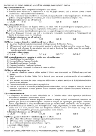 P PPRRROOOC CCEEESSSSSSOOO SSSEEELLLEEETTTIIIVVVOOO IIINNNTTTEEERRRNNNOOO ––– PPPOOOLLLÍÍÍCCCIIIAAA MMMIIILLLIIITTTAAARRR DDDOOO EEESSSPPPÍÍÍRRRIIITTTOOO SSSAAANNNTTTOOO 
08) Analise as afirmativas: 
I. É assegurado aos presos o respeito à sua integridade física e moral. 
II. Constitui crime inafiançável e imprescritível a ação de grupos armados, civis e militares contra a ordem 
constitucional e o Estado Democrático de Direito. 
III. A pena poderá passar para os herdeiros do condenado, em especial quando se tratar de pena privativa de liberdade, 
podendo o cônjuge responder pela condenação, em caso de falecimento do réu antes de cumprir a pena. 
Está(ão) correta(s) apenas a(s) afirmativa(s): 
A) I, II, III B) III C) I D) I, III E) I, II 
09) Analise as afirmativas: 
I. Ninguém será preso senão em flagrante delito ou por ordem verbal de autoridade policial competente, salvo nos 
casos de transgressão militar ou crime propriamente militar, definido em lei. 
II. O preso tem direito à identificação dos responsáveis por sua prisão ou por seu interrogatório policial. 
III. A prisão de qualquer pessoa e o local onde se encontra serão comunicados imediatamente ao Juiz competente e à 
família do preso ou à pessoa por ele indicada. 
Está(ão) correta(s) apenas a(s) afirmativa(s): 
A) I, II, III B) II, III C) III D) I, III E) II 
10) Marque V para as afirmativas verdadeiras e F para as falsas: 
( ) A prisão ilegal será imediatamente relaxada pelo Representante do Ministério Público. 
( ) Ninguém será levado à prisão ou nela mantido quando a lei admitir a liberdade provisória, com ou sem fiança. 
( ) O preso será informado de seus direitos, entre os quais o direito de ficar calado, sendo-lhe assegurada a 
assistência da família e de advogado. 
A sequência está correta em: 
A) V, V, V B) F, F, F C) F, V, V D) V, V, F E) V, F, V 
11) É necessária a aprovação em concurso público para a investidura em: 
A) Cargo Público e Emprego Público. 
B) Emprego Público e Cargo em Comissão. 
C) Cargo Público e Cargo em Comissão. 
D) Cargo em Comissão e Função de Confiança. 
E) Qualquer hipótese é necessária a realização de concurso público. 
12) Marque a afirmativa correta: 
A) O prazo de validade do concurso público será de 05 (cinco) anos, prorrogáveis por 02 (duas) vezes, por igual 
período. 
B) Não é permitido ao Servidor Público Civil o direito à greve, não sendo permitida também a livre associação 
sindical. 
C) A lei reservará percentual dos cargos e empregos públicos para as pessoas portadoras de deficiência e definirá os 
critérios de sua admissão. 
D) É livremente admitida a acumulação de cargos públicos. 
E) Para que os órgãos da Administração Direta possam contratar obras, serviços, compras e alienações não será 
necessário o processo de licitação, podendo fazê-lo livremente segundo o critério discricionário do Chefe do 
Poder Executivo. 
13) Analise as afirmativas: 
I. A competência do Tribunal de Justiça será definida em Lei Ordinária, sendo a lei de organização judiciária de 
iniciativa do Comandante Geral da Polícia Militar. 
II. A lei estadual poderá criar, mediante proposta do Tribunal de Justiça, a Justiça Militar Estadual, constituída em 
primeiro grau, pelos Juízes de Direito e pelos Conselhos de Justiça e, em segundo grau, pelo próprio Tribunal de 
Justiça, ou por Tribunal de Justiça Militar nos Estados em que o efetivo militar for superior a vinte mil integrantes. 
III. Compete aos Juízes de Direito do juízo militar processar e julgar, singularmente, os crimes militares cometidos 
contra civis e as ações judiciais contra atos disciplinares militares, cabendo ao Conselho de Justiça, sob a 
presidência de Juiz de Direito, processar e julgar os demais crimes militares. 
Está(ão) correta(s) apenas a(s) afirmativa(s): 
A) I, II, III B) III C) II, III D) I, II E) I, III 
14) Marque V para as afirmativas verdadeiras e F para as falsas: 
( ) Não caberá “Habeas-Corpus” em relação à punição disciplinar militar. 
( ) O serviço militar é obrigatório nos termos da lei. 
( ) Aos militares são permitidas a sindicalização e a greve. 
A sequência está correta em: 
A) V, V, V B) F, F, F C) F, V, V D) V, V, F E) V, F, V 
PPPRRROOOVVVAAA DDDEEE CCCOOONNNHHHEEECCCIIIMMMEEENNNTTTOOO IIINNNTTTEEELLLEEECCCTTTOOO---PPPRRROOOFFFIIISSSSSSIIIOOONNNAAALLL (((PPPCCCIIIPPP))) ––– CCCHHHSSS ––– 222000000999///222000111000 PPP ––– 000111 - 3 - 
 
