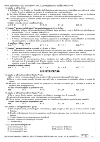 P PPRRROOOC CCEEESSSSSSOOO SSSEEELLLEEETTTIIIVVVOOO IIINNNTTTEEERRRNNNOOO ––– PPPOOOLLLÍÍÍCCCIIIAAA MMMIIILLLIIITTTAAARRR DDDOOO EEESSSPPPÍÍÍRRRIIITTTOOO SSSAAANNNTTTOOO 
15) Analise as afirmativas: 
I. Às Polícias Civis, dirigidas por Delegados de Polícia de carreira, incumbem, ressalvada a competência da União, 
as funções de polícia judiciária e a apuração de infrações penais, exceto as militares. 
II. Às Polícias Militares cabem a polícia ostensiva e preservação da ordem pública; aos Corpos de Bombeiros 
Militares, além das atribuições definidas em lei, incumbe a execução de atividades de defesa civil. 
III. Os municípios poderão constituir guardas municipais destinadas à proteção de seus bens, serviço e instalações, 
conforme dispuser em lei. 
Está(ão) correta(s) apenas a(s) afirmativa(s): 
A) I, II, III B) II C) II, III D) I, II E) I, III 
16) Marque V para as verdadeiras e F para as falsas nas assertivas abaixo: 
( ) As Polícias Militares e Corpos de Bombeiros Militares, forças auxiliares e reserva do Exército, subordinam-se, 
com as Polícias Civis, ao Presidente da República. 
( ) A Polícia Rodoviária Federal, órgão temporário, organizado e mantido pelos Estados Membros e estruturado 
em carreira, destina-se na forma da lei, ao patrulhamento ostensivo das rodovias estaduais. 
( ) A Polícia Ferroviária Federal, órgão temporário, organizado e mantido pelos Estados Membros e estruturado 
em carreira, destina-se na forma da lei, ao patrulhamento ostensivo das ferrovias estaduais. 
A sequência está correta em: 
A) V, V, V B) F, F, F C) V, F, V D) F, V, F E) F, V, V 
17) Marque V para as afirmativas verdadeiras e F para as falsas: 
( ) A lei estabelecerá os casos de contração por tempo indeterminado para atender a necessidade permanente de 
interesse particular dos administradores públicos, sendo prática amplamente admitida pelos tribunais. 
( ) É vedada a vinculação ou equiparação de quaisquer espécies remuneratórias para o efeito de remuneração de 
pessoa do serviço público. 
( ) A publicidade dos atos, programas, obras e campanhas dos órgãos públicos deverá ter caráter educativo, 
informativo ou de orientação social, dela não podendo constar nomes, símbolos ou imagens que caracterizem 
promoção pessoal de autoridades ou servidores públicos. 
A sequência está correta em: 
A) V, V, V B) F, F, F C) F, V, V D) V, V, F E) V, F, V 
DDIIRREEIITTOO PPEENNAALL 
18) Analise as afirmativas sobre o Direito Penal: 
I. Diz-se o crime consumado, quando nele se reúnem todos os elementos de sua definição legal. 
II. Diz-se o crime tentado, quando, iniciada a execução, não se consuma por circunstâncias alheias à vontade do 
agente. 
III. O agente que, voluntariamente, desiste de prosseguir na execução ou impede que o resultado se produza, só 
responde pelos atos já praticados. 
Está(ão) correta(s) apenas a(s) afirmativa(s): 
A) I B) II C) III D) I, III E) I, II, III 
19) Analise as afirmativas sobre o Direito Penal: 
I. Diz-se o crime doloso, quando o agente quis o resultado ou assumiu o risco de produzi-lo. 
II. A tentativa é sempre punida com a mesma pena do crime consumado. 
III. Diz-se o crime culposo, quando o agente deu causa ao resultado por imprudência, negligência ou imperícia. 
Está(ão) correta(s) apenas a(s) afirmativa(s): 
A) I B) II C) III D) I, III E) I, II, III 
20) Entende-se em legítima defesa quem: 
A) Por erro plenamente justificado pelas circunstâncias, supõe situação de fato que, se existisse, tornaria a ação 
legítima. 
B) Usando moderadamente dos meios necessários, repele injusta agressão, atual ou iminente, a direito seu ou de 
outrem. 
C) Pratica o fato em estrito cumprimento do dever legal. 
D) Pratica o fato em exercício regular de direito. 
E) Desconhece a lei. 
21) São penalmente inimputáveis: 
A) Os menores de 16 anos. D) Os menores de 20 anos. 
B) Os menores de 21 anos. E) Os menores de 14 anos. 
C) Os menores de 18 anos. 
PPPRRROOOVVVAAA DDDEEE CCCOOONNNHHHEEECCCIIIMMMEEENNNTTTOOO IIINNNTTTEEELLLEEECCCTTTOOO---PPPRRROOOFFFIIISSSSSSIIIOOONNNAAALLL (((PPPCCCIIIPPP))) ––– CCCHHHSSS ––– 222000000999///222000111000 PPP ––– 000111 - 4 - 
 