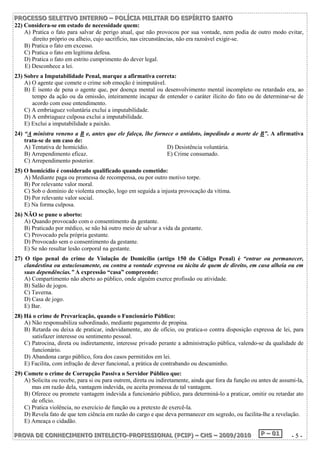 P PPRRROOOC CCEEESSSSSSOOO SSSEEELLLEEETTTIIIVVVOOO IIINNNTTTEEERRRNNNOOO ––– PPPOOOLLLÍÍÍCCCIIIAAA MMMIIILLLIIITTTAAARRR DDDOOO EEESSSPPPÍÍÍRRRIIITTTOOO SSSAAANNNTTTOOO 
22) Considera-se em estado de necessidade quem: 
A) Pratica o fato para salvar de perigo atual, que não provocou por sua vontade, nem podia de outro modo evitar, 
direito próprio ou alheio, cujo sacrifício, nas circunstâncias, não era razoável exigir-se. 
B) Pratica o fato em excesso. 
C) Pratica o fato em legítima defesa. 
D) Pratica o fato em estrito cumprimento do dever legal. 
E) Desconhece a lei. 
23) Sobre a Imputabilidade Penal, marque a afirmativa correta: 
A) O agente que comete o crime sob emoção é inimputável. 
B) É isento de pena o agente que, por doença mental ou desenvolvimento mental incompleto ou retardado era, ao 
tempo da ação ou da omissão, inteiramente incapaz de entender o caráter ilícito do fato ou de determinar-se de 
acordo com esse entendimento. 
C) A embriaguez voluntária exclui a imputabilidade. 
D) A embriaguez culposa exclui a imputabilidade. 
E) Exclui a imputabilidade a paixão. 
24) “A ministra veneno a B e, antes que ele faleça, lhe fornece o antídoto, impedindo a morte de B”. A afirmativa 
trata-se de um caso de: 
A) Tentativa de homicídio. D) Desistência voluntária. 
B) Arrependimento eficaz. E) Crime consumado. 
C) Arrependimento posterior. 
25) O homicídio é considerado qualificado quando cometido: 
A) Mediante paga ou promessa de recompensa, ou por outro motivo torpe. 
B) Por relevante valor moral. 
C) Sob o domínio de violenta emoção, logo em seguida a injusta provocação da vítima. 
D) Por relevante valor social. 
E) Na forma culposa. 
26) NÃO se pune o aborto: 
A) Quando provocado com o consentimento da gestante. 
B) Praticado por médico, se não há outro meio de salvar a vida da gestante. 
C) Provocado pela própria gestante. 
D) Provocado sem o consentimento da gestante. 
E) Se não resultar lesão corporal na gestante. 
27) O tipo penal do crime de Violação de Domicílio (artigo 150 do Código Penal) é “entrar ou permanecer, 
clandestina ou astuciosamente, ou contra a vontade expressa ou tácita de quem de direito, em casa alheia ou em 
suas dependências.” A expressão “casa” compreende: 
A) Compartimento não aberto ao público, onde alguém exerce profissão ou atividade. 
B) Salão de jogos. 
C) Taverna. 
D) Casa de jogo. 
E) Bar. 
28) Há o crime de Prevaricação, quando o Funcionário Público: 
A) Não responsabiliza subordinado, mediante pagamento de propina. 
B) Retarda ou deixa de praticar, indevidamente, ato de ofício, ou pratica-o contra disposição expressa de lei, para 
satisfazer interesse ou sentimento pessoal. 
C) Patrocina, direta ou indiretamente, interesse privado perante a administração pública, valendo-se da qualidade de 
funcionário. 
D) Abandona cargo público, fora dos casos permitidos em lei. 
E) Facilita, com infração de dever funcional, a prática de contrabando ou descaminho. 
29) Comete o crime de Corrupção Passiva o Servidor Público que: 
A) Solicita ou recebe, para si ou para outrem, direta ou indiretamente, ainda que fora da função ou antes de assumi-la, 
mas em razão dela, vantagem indevida, ou aceita promessa de tal vantagem. 
B) Oferece ou promete vantagem indevida a funcionário público, para determiná-lo a praticar, omitir ou retardar ato 
de ofício. 
C) Pratica violência, no exercício de função ou a pretexto de exercê-la. 
D) Revela fato de que tem ciência em razão do cargo e que deva permanecer em segredo, ou facilita-lhe a revelação. 
E) Ameaça o cidadão. 
PPPRRROOOVVVAAA DDDEEE CCCOOONNNHHHEEECCCIIIMMMEEENNNTTTOOO IIINNNTTTEEELLLEEECCCTTTOOO---PPPRRROOOFFFIIISSSSSSIIIOOONNNAAALLL (((PPPCCCIIIPPP))) ––– CCCHHHSSS ––– 222000000999///222000111000 PPP ––– 000111 - 5 - 
 