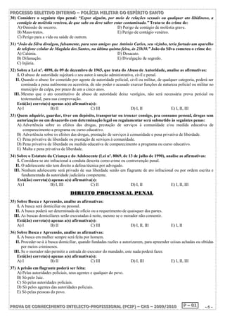 P PPRRROOOC CCEEESSSSSSOOO SSSEEELLLEEETTTIIIVVVOOO IIINNNTTTEEERRRNNNOOO ––– PPPOOOLLLÍÍÍCCCIIIAAA MMMIIILLLIIITTTAAARRR DDDOOO EEESSSPPPÍÍÍRRRIIITTTOOO SSSAAANNNTTTOOO 
30) Considere o seguinte tipo penal: “Expor alguém, por meio de relações sexuais ou qualquer ato libidinoso, a 
contágio de moléstia venérea, de que sabe ou deve saber estar contaminado.” Trata-se do crime de: 
A) Omissão de socorro. D) Perigo de contágio de moléstia grave. 
B) Maus-tratos. E) Perigo de contágio venéreo. 
C) Perigo para a vida ou saúde de outrem. 
31) “João da Silva divulgou, falsamente, para seus amigos que Antônio Carlos, seu vizinho, teria furtado um aparelho 
de telefone celular de Magdala dos Santos, na última quinta-feira, às 23h30.” João da Silva cometeu o crime de: 
A) Calúnia. D) Desacato. 
B) Difamação. E) Divulgação de segredo. 
C) Injúria. 
32) Sobre a Lei nº. 4898, de 09 de dezembro de 1965, que trata do Abuso de Autoridade, analise as afirmativas: 
I. O abuso de autoridade sujeitará o seu autor à sanção administrativa, civil e penal. 
II. Quando o abuso for cometido por agente de autoridade policial, civil ou militar, de qualquer categoria, poderá ser 
cominada a pena autônoma ou acessória, de não poder o acusado exercer funções de natureza policial ou militar no 
município da culpa, por prazo de um a cinco anos. 
III. Mesmo que o ato constitutivo de abuso de autoridade deixe vestígios, não será necessária prova pericial ou 
testemunhal, para sua comprovação. 
Está(ão) correta(s) apenas a(s) afirmativa(s): 
A) I B) II C) III D) I, II E) I, II, III 
33) Quem adquirir, guardar, tiver em depósito, transportar ou trouxer consigo, pra consumo pessoal, drogas sem 
autorização ou em desacordo com determinação legal ou regulamentar será submetido às seguintes penas: 
A) Advertência sobre os efeitos das drogas, prestação de serviços à comunidade e/ou medida educativa de 
comparecimento a programa ou curso educativo. 
B) Advertência sobre os efeitos das drogas, prestação de serviços à comunidade e pena privativa de liberdade. 
C) Pena privativa de liberdade ou prestação de serviços à comunidade. 
D) Pena privativa de liberdade ou medida educativa de comparecimento a programa ou curso educativo. 
E) Multa e pena privativa de liberdade. 
34) Sobre o Estatuto da Criança e do Adolescente (Lei nº. 8069, de 13 de julho de 1990), analise as afirmativas: 
I. Considera-se ato infracional a conduta descrita como crime ou contravenção penal. 
II. O adolescente não tem direito a defesa técnica por advogado. 
III. Nenhum adolescente será privado de sua liberdade senão em flagrante de ato infracional ou por ordem escrita e 
fundamentada da autoridade judiciária competente. 
Está(ão) correta(s) apenas a(s) afirmativa(s): 
A) I B) I, III C) II D) I, II E) I, II, III 
DDIIRREEIITTOO PPRROOCCEESSSSUUAALL PPEENNAALL 
35) Sobre Busca e Apreensão, analise as afirmativas: 
I. A busca será domiciliar ou pessoal. 
II. A busca poderá ser determinada de ofício ou a requerimento de quaisquer das partes. 
III. As buscas domiciliares serão executadas à noite, mesmo se o morador não consentir. 
Está(ão) correta(s) apenas a(s) afirmativa(s): 
A) I B) II C) III D) I, II, III E) I, II 
36) Sobre Busca e Apreensão, analise as afirmativas: 
I. A busca em mulher sempre será feita por homem. 
II. Proceder-se-á à busca domiciliar, quando fundadas razões a autorizarem, para apreender coisas achadas ou obtidas 
por meios criminosos. 
III. Se o morador não permitir a entrada do executor do mandado, este nada poderá fazer. 
Está(ão) correta(s) apenas a(s) afirmativa(s): 
A) I B) II C) III D) I, III E) I, II, III 
37) A prisão em flagrante poderá ser feita: 
A) Pelas autoridades policiais, seus agentes e qualquer do povo. 
B) Só pelo Juiz. 
C) Só pelas autoridades policiais. 
D) Só pelos agentes das autoridades policiais. 
E) Só pelas pessoas do povo. 
PPPRRROOOVVVAAA DDDEEE CCCOOONNNHHHEEECCCIIIMMMEEENNNTTTOOO IIINNNTTTEEELLLEEECCCTTTOOO---PPPRRROOOFFFIIISSSSSSIIIOOONNNAAALLL (((PPPCCCIIIPPP))) ––– CCCHHHSSS ––– 222000000999///222000111000 PPP ––– 000111 - 6 - 
 