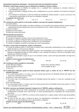 P PPRRROOOC CCEEESSSSSSOOO SSSEEELLLEEETTTIIIVVVOOO IIINNNTTTEEERRRNNNOOO ––– PPPOOOLLLÍÍÍCCCIIIAAA MMMIIILLLIIITTTAAARRR DDDOOO EEESSSPPPÍÍÍRRRIIITTTOOO SSSAAANNNTTTOOO 
38) Sobre o tema Prisão, marque V para as afirmativas verdadeiras e F para as falsas: 
( ) A prisão poderá ser efetuada em qualquer dia e a qualquer hora, respeitadas as restrições relativas à 
inviolabilidade do domicílio. 
( ) Não será permitido o emprego de força, salvo a indispensável no caso de resistência ou de tentativa de fuga do 
preso. 
( ) Se a infração for inafiançável, a falta de exibição do mandado não obstará à prisão, e o preso, em tal caso, será 
imediatamente apresentado ao Juiz que tiver expedido o mandado. 
A sequência está correta em: 
A) V, F, F B) F, V, F C) F, F, V D) V, F, V E) V, V, V 
39) A prisão preventiva poderá ser decretada, mediante a presença dos seguintes fundamentos: 
A) Clamor público. 
B) Como garantia da ordem pública, da ordem econômica, por conveniência da instrução criminal, ou para assegurar 
a aplicação da lei penal, quando houver prova da existência do crime e indício suficiente de autoria. 
C) Clamor midiático. 
D) Prática de crime culposo. 
E) Prática de contravenção penal. 
40) Nas infrações permanentes: 
A) Não há prisão em flagrante. 
B) A prisão em flagrante só poderá se dar no início da prática do crime. 
C) Entende-se o agente em flagrante delito enquanto não cessar a permanência. 
D) A prisão em flagrante só será possível se também for um crime habitual. 
E) A prisão em flagrante só poderá se dar depois que cessar a permanência. 
41) Sobre o tema Prisão em Flagrante, analise as afirmativas: 
I. A prisão de qualquer pessoa e o local onde se encontre serão comunicados imediatamente ao Juiz competente e à 
família do preso ou a pessoa por ele indicada. 
II. Dentro em 24h (vinte e quatro horas) depois da prisão, será encaminhado ao Juiz competente o auto de prisão em 
flagrante acompanhado de todas as oitivas colhidas e, caso o autuado não informe o nome de seu advogado, cópia 
integral para a Defensoria Pública. 
III. Não havendo autoridade no lugar em que se tiver efetuado a prisão, o preso será logo apresentado a do lugar mais 
próximo. 
Está(ão) correta(s) apenas a(s) afirmativa(s): 
A) I B) II C) III D) I, III E) I, II, III 
42) A prisão preventiva só poderá ser decretada: 
A) Pelo Ministério Público. D) Pelo Praça da Polícia Militar. 
B) Pelo Delegado de Polícia. E) Por qualquer do povo. 
C) Pelo Juiz. 
43) Consideram-se infrações penais de menor potencial ofensivo para os efeitos da Lei nº. 9099/95 (Lei dos 
Juizados Especiais): 
A) As contravenções penais e os crimes a que a lei comine pena privativa de liberdade máxima não superior a 2 
(dois) anos, cumulada ou não com multa. 
B) Apenas as contravenções penais. 
C) Os crimes a que a lei comine pena privativa de liberdade máxima não superior a 1 (um) ano, cumulada ou não 
com multa. 
D) Os Atos Infracionais. 
E) As contravenções penais e os crimes a que a lei comine pena privativa de liberdade máxima não superior a 3 (três) 
anos, cumulada ou não com multa. 
44) Sobre o processo nos Juizados Especiais Criminais (Lei nº. 9099/95), analise as afirmativas: 
I. A autoridade policial que tomar conhecimento da ocorrência lavrará termo circunstanciado e o encaminhará 
imediatamente ao Juizado, com o autor do fato e a vítima, providenciando-se as requisições dos exames periciais 
necessários. 
II. De acordo com a Lei nº. 9099/95, os crimes de lesão corporal leve e culposa sempre serão de ação penal pública 
incondicionada. 
III. Ao autor do fato que, após a lavratura do termo, for imediatamente encaminhado ao Juizado ou assumir o 
compromisso de a ele comparecer, não se imporá prisão em flagrante. 
Está(ão) correta(s) apenas a(s) afirmativa(s): 
A) I B) II C) III D) I, III E) I, II, III 
PPPRRROOOVVVAAA DDDEEE CCCOOONNNHHHEEECCCIIIMMMEEENNNTTTOOO IIINNNTTTEEELLLEEECCCTTTOOO---PPPRRROOOFFFIIISSSSSSIIIOOONNNAAALLL (((PPPCCCIIIPPP))) ––– CCCHHHSSS ––– 222000000999///222000111000 PPP ––– 000111 - 7 - 
 