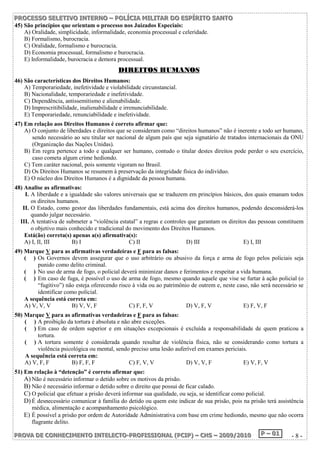 P PPRRROOOC CCEEESSSSSSOOO SSSEEELLLEEETTTIIIVVVOOO IIINNNTTTEEERRRNNNOOO ––– PPPOOOLLLÍÍÍCCCIIIAAA MMMIIILLLIIITTTAAARRR DDDOOO EEESSSPPPÍÍÍRRRIIITTTOOO SSSAAANNNTTTOOO 
45) São princípios que orientam o processo nos Juizados Especiais: 
A) Oralidade, simplicidade, informalidade, economia processual e celeridade. 
B) Formalismo, burocracia. 
C) Oralidade, formalismo e burocracia. 
D) Economia processual, formalismo e burocracia. 
E) Informalidade, burocracia e demora processual. 
DDIIRREEIITTOOSS HHUUMMAANNOOSS 
46) São características dos Direitos Humanos: 
A) Temporariedade, inefetividade e violabilidade circunstancial. 
B) Nacionalidade, temporariedade e inefetividade. 
C) Dependência, antissemitismo e alienabilidade. 
D) Imprescritibilidade, inalienabilidade e irrenunciabilidade. 
E) Temporariedade, renunciabilidade e inefetividade. 
47) Em relação aos Direitos Humanos é correto afirmar que: 
A) O conjunto de liberdades e direitos que se consideram como “direitos humanos” não é inerente a todo ser humano, 
sendo necessário ao seu titular ser nacional de algum país que seja signatário de tratados internacionais da ONU 
(Organização das Nações Unidas). 
B) Em regra pertence a todo e qualquer ser humano, contudo o titular destes direitos pode perder o seu exercício, 
caso cometa algum crime hediondo. 
C) Tem caráter nacional, pois somente vigoram no Brasil. 
D) Os Direitos Humanos se resumem à preservação da integridade física do indivíduo. 
E) O núcleo dos Direitos Humanos é a dignidade da pessoa humana. 
48) Analise as afirmativas: 
I. A liberdade e a igualdade são valores universais que se traduzem em princípios básicos, dos quais emanam todos 
os direitos humanos. 
II. O Estado, como gestor das liberdades fundamentais, está acima dos direitos humanos, podendo desconsiderá-los 
quando julgar necessário. 
III. A tentativa de submeter a “violência estatal” a regras e controles que garantam os direitos das pessoas constituem 
o objetivo mais conhecido e tradicional do movimento dos Direitos Humanos. 
Está(ão) correta(s) apenas a(s) afirmativa(s): 
A) I, II, III B) I C) II D) III E) I, III 
49) Marque V para as afirmativas verdadeiras e F para as falsas: 
( ) Os Governos devem assegurar que o uso arbitrário ou abusivo da força e arma de fogo pelos policiais seja 
punido como delito criminal. 
( ) No uso de arma de fogo, o policial deverá minimizar danos e ferimentos e respeitar a vida humana. 
( ) Em caso de fuga, é possível o uso de arma de fogo, mesmo quando aquele que vise se furtar à ação policial (o 
“fugitivo”) não esteja oferecendo risco à vida ou ao patrimônio de outrem e, neste caso, não será necessário se 
identificar como policial. 
A sequência está correta em: 
A) V, V, V B) V, V, F C) F, F, V D) V, F, V E) F, V, F 
50) Marque V para as afirmativas verdadeiras e F para as falsas: 
( ) A proibição da tortura é absoluta e não abre exceções. 
( ) Em caso de ordem superior e em situações excepcionais é excluída a responsabilidade de quem praticou a 
tortura. 
( ) A tortura somente é considerada quando resultar de violência física, não se considerando como tortura a 
violência psicológica ou mental, sendo preciso uma lesão auferível em exames periciais. 
A sequência está correta em: 
A) V, F, F B) F, F, F C) F, V, V D) V, V, F E) V, F, V 
51) Em relação à “detenção” é correto afirmar que: 
A) Não é necessário informar o detido sobre os motivos da prisão. 
B) Não é necessário informar o detido sobre o direito que possui de ficar calado. 
C) O policial que efetuar a prisão deverá informar sua qualidade, ou seja, se identificar como policial. 
D) É desnecessário comunicar à família do detido ou quem este indicar de sua prisão, pois na prisão terá assistência 
médica, alimentação e acompanhamento psicológico. 
E) É possível a prisão por ordem de Autoridade Administrativa com base em crime hediondo, mesmo que não ocorra 
flagrante delito. 
PPPRRROOOVVVAAA DDDEEE CCCOOONNNHHHEEECCCIIIMMMEEENNNTTTOOO IIINNNTTTEEELLLEEECCCTTTOOO---PPPRRROOOFFFIIISSSSSSIIIOOONNNAAALLL (((PPPCCCIIIPPP))) ––– CCCHHHSSS ––– 222000000999///222000111000 PPP ––– 000111 - 8 - 
 