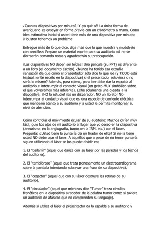 ¿Cuantas diapositivas por minuto? ¡Y yo qué sé! La única forma de
averiguarlo es ensayar en forma previa con un cronómetro a mano. Como
idea estimativa inicial si usted tiene más de una diapositiva por minuto:
¡Houston tenemos un problema!

Entregue más de lo que dice, diga más que lo que muestra y muéstrelo
con sencillez: Prepare un material escrito para su auditorio así no se
distraerán tomando notas y agradecerán su preocupación.

¡Las diapositivas NO deben ser leídas! Una película (su PPT) es diferente
a un libro (el documento escrito). ¿Nunca ha tenido esa extraña
sensación de que como el presentador sólo dice lo que lee (y TODO está
textualmente escrito en la diapositiva) si el presentador estuviera o no
sería lo mismo? Además, para colmo, para leer debe dar la espalda al
auditorio e interrumpir el contacto visual (un gesto MUY simbólico sobre
el que volveremos más adelante). Eche solamente una ojeada a la
diapositiva. ¡NO la estudie! ¡Es un disparador, NO un libreto! No
interrumpa el contacto visual que es una especie de corriente eléctrica
que mantiene atento a su auditorio y a usted le permite monitorear su
nivel de atención.


Como controlar el movimiento ocular de su auditorio: Muchos dirían muy
fácil, guío los ojos de mi auditorio al lugar que yo deseo en la diapositiva
(aneurisma en la angiografía, tumor en la IRM, etc.) con el láser.
Pregunta: ¿Usted tiene la puntería de un tirador de elite? Si no la tiene
usted NO debe usar el láser. A aquellos que a pesar de no tener puntería
siguen utilizando el láser se los puede dividir en:

1. El “bailarín” (aquel que danza con su láser por las paredes y los techos
del auditorio).

2. El “tembloroso” (aquel que traza penosamente un electrocardiograma
sobre la pantalla intentando subrayar una frase de su diapositiva).

3. El “cegador” (aquel que con su láser destruye las retinas de su
auditorio).

4. El “circulador” (aquel que mientras dice “Tumor” traza círculos
frenéticos en la diapositiva alrededor de la palabra tumor como si tuviera
un auditorio de afásicos que no comprenden su lenguaje).

Además si utiliza el láser el presentador da la espalda a su auditorio y
 